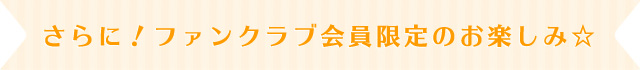 さらに！ファンクラブ会員限定のお楽しみ！